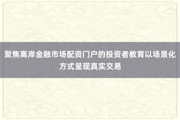 聚焦离岸金融市场配资门户的投资者教育以场景化方式呈现真实交易