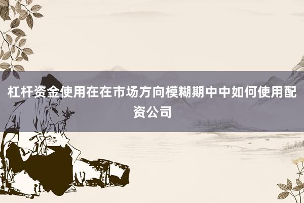 杠杆资金使用在在市场方向模糊期中中如何使用配资公司
