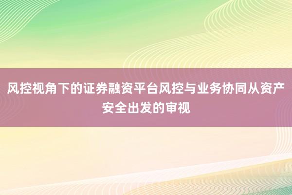 风控视角下的证券融资平台风控与业务协同从资产安全出发的审视