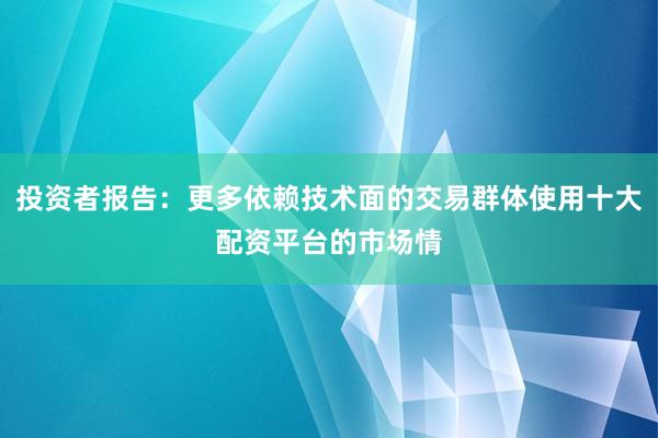 投资者报告：更多依赖技术面的交易群体使用十大配资平台的市场情