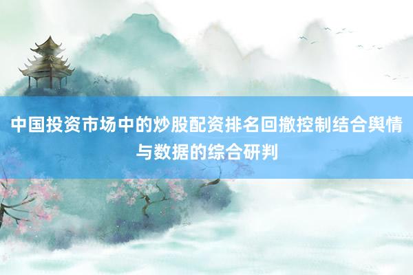 中国投资市场中的炒股配资排名回撤控制结合舆情与数据的综合研判