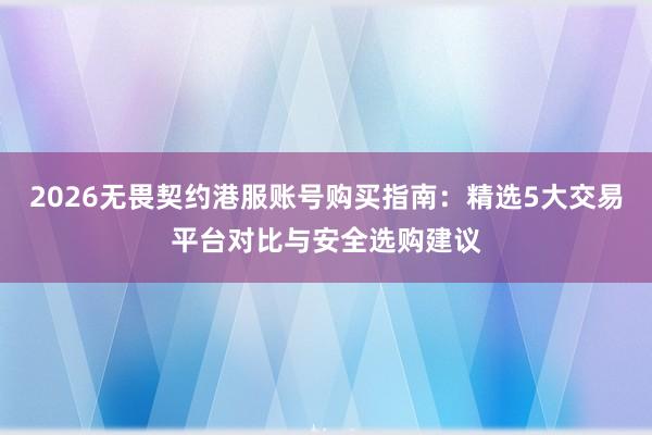 2026无畏契约港服账号购买指南：精选5大交易平台对比与安全选购建议