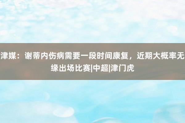津媒：谢蒂内伤病需要一段时间康复，近期大概率无缘出场比赛|中超|津门虎