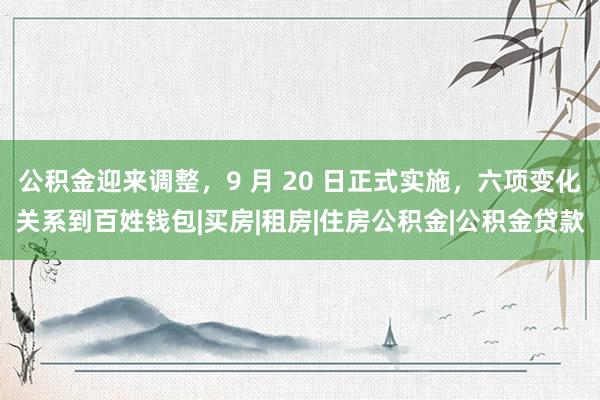 公积金迎来调整，9 月 20 日正式实施，六项变化关系到百姓钱包|买房|租房|住房公积金|公积金贷款