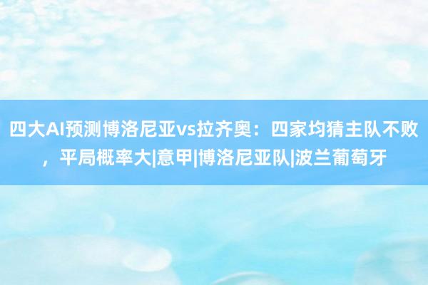 四大AI预测博洛尼亚vs拉齐奥：四家均猜主队不败，平局概率大|意甲|博洛尼亚队|波兰葡萄牙
