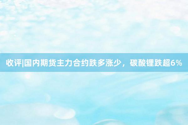 收评|国内期货主力合约跌多涨少，碳酸锂跌超6%
