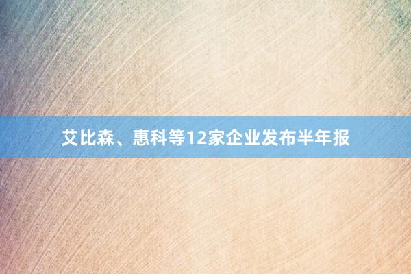 艾比森、惠科等12家企业发布半年报