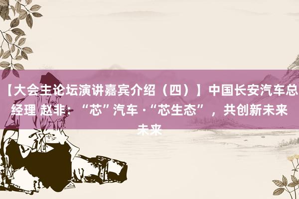 【大会主论坛演讲嘉宾介绍（四）】中国长安汽车总经理 赵非：“芯”汽车 ·“芯生态” ，共创新未来