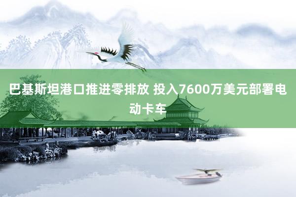 巴基斯坦港口推进零排放 投入7600万美元部署电动卡车