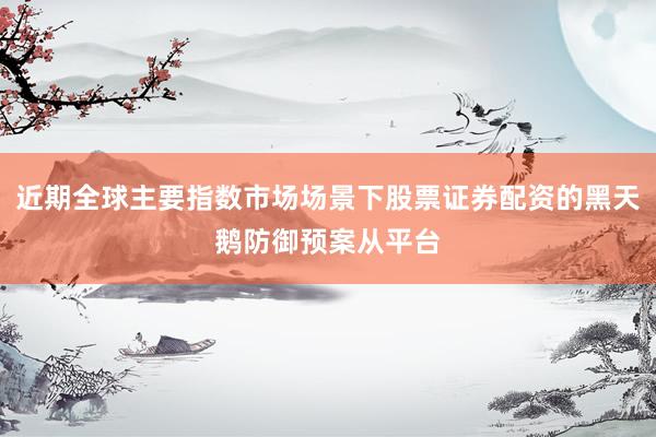 近期全球主要指数市场场景下股票证券配资的黑天鹅防御预案从平台
