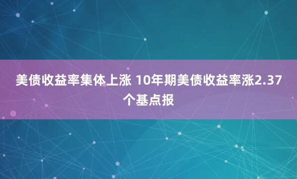 美债收益率集体上涨 10年期美债收益率涨2.37个基点报