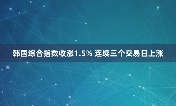 韩国综合指数收涨1.5% 连续三个交易日上涨