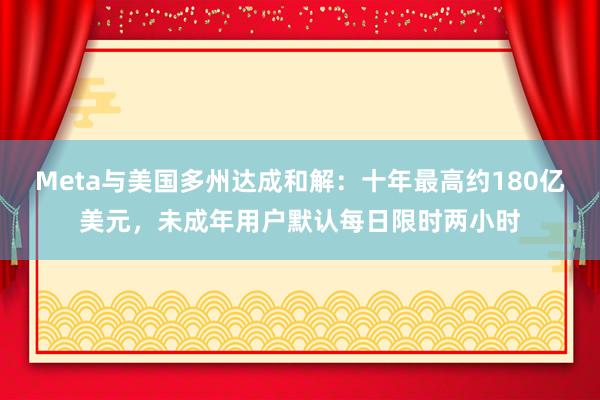 Meta与美国多州达成和解：十年最高约180亿美元，未成年用户默认每日限时两小时
