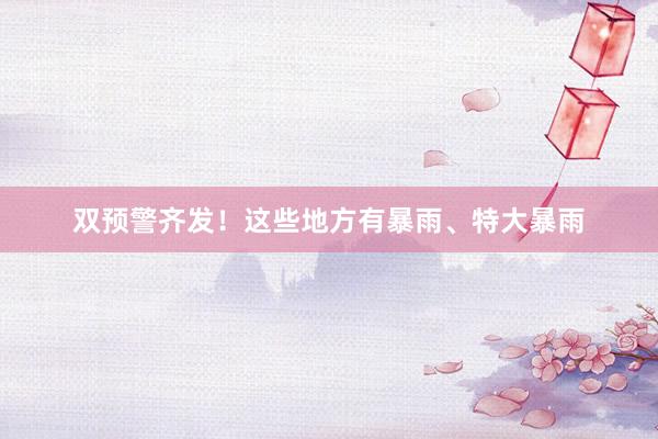 双预警齐发！这些地方有暴雨、特大暴雨
