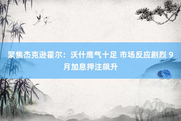 聚焦杰克逊霍尔：沃什鹰气十足 市场反应剧烈 9月加息押注飙升