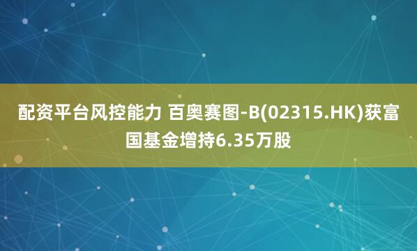 配资平台风控能力 百奥赛图-B(02315.HK)获富国基金增持6.35万股