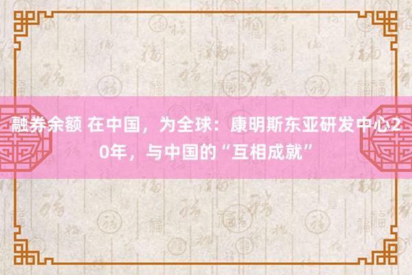 融券余额 在中国，为全球：康明斯东亚研发中心20年，与中国的“互相成就”