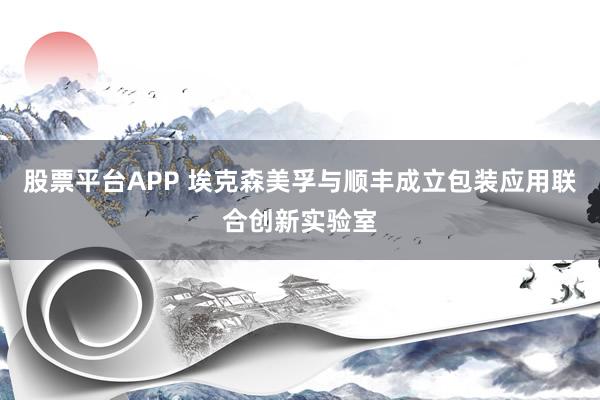 股票平台APP 埃克森美孚与顺丰成立包装应用联合创新实验室