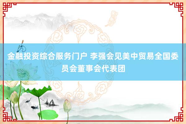金融投资综合服务门户 李强会见美中贸易全国委员会董事会代表团