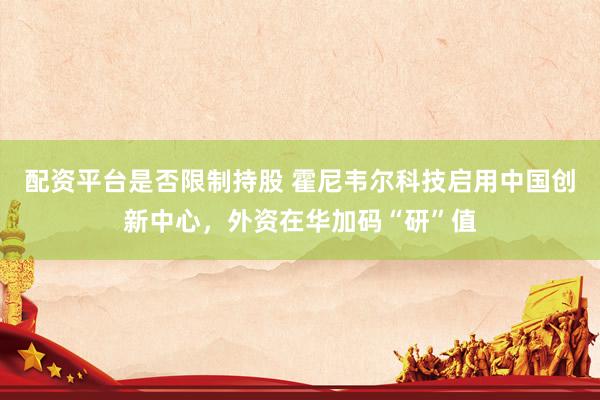 配资平台是否限制持股 霍尼韦尔科技启用中国创新中心，外资在华加码“研”值