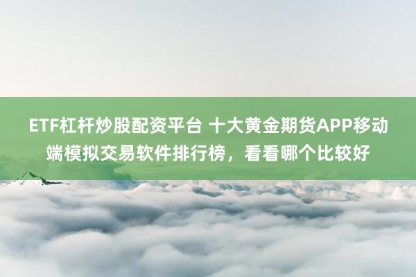 ETF杠杆炒股配资平台 十大黄金期货APP移动端模拟交易软件排行榜，看看哪个比较好