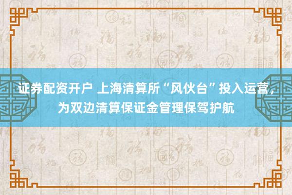 证券配资开户 上海清算所“风伙台”投入运营，为双边清算保证金管理保驾护航