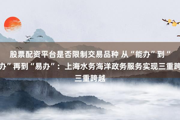 股票配资平台是否限制交易品种 从“能办”到“好办”再到“易办”：上海水务海洋政务服务实现三重跨越