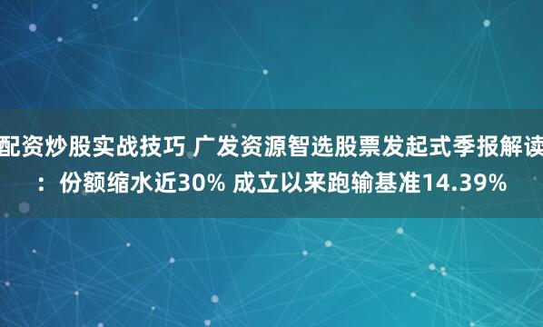 配资炒股实战技巧 广发资源智选股票发起式季报解读：份额缩水近30% 成立以来跑输基准14.39%