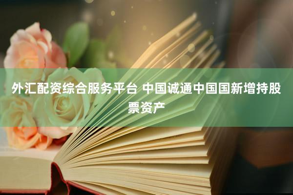 外汇配资综合服务平台 中国诚通中国国新增持股票资产