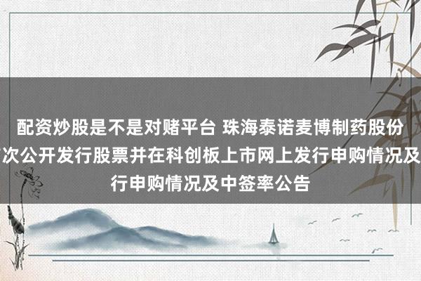配资炒股是不是对赌平台 珠海泰诺麦博制药股份有限公司首次公开发行股票并在科创板上市网上发行申购情况及中签率公告