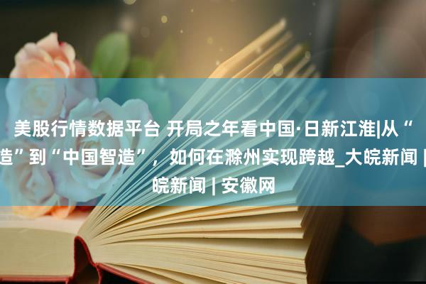 美股行情数据平台 开局之年看中国·日新江淮|从“中国制造”到“中国智造”，如何在滁州实现跨越_大皖新闻 | 安徽网
