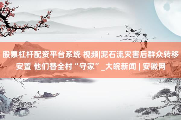股票杠杆配资平台系统 视频|泥石流灾害后群众转移安置 他们替全村“守家”_大皖新闻 | 安徽网