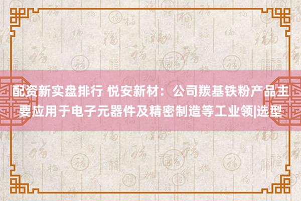 配资新实盘排行 悦安新材：公司羰基铁粉产品主要应用于电子元器件及精密制造等工业领|选型