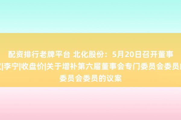 配资排行老牌平台 北化股份：5月20日召开董事会会议|李宁|收盘价|关于增补第六届董事会专门委员会委员的议案