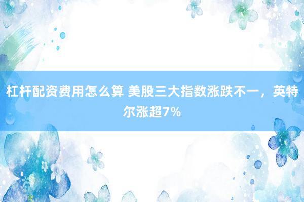 杠杆配资费用怎么算 美股三大指数涨跌不一，英特尔涨超7%
