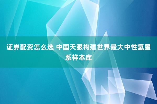 证券配资怎么选 中国天眼构建世界最大中性氢星系样本库