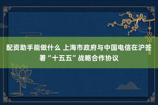 配资助手能做什么 上海市政府与中国电信在沪签署“十五五”战略合作协议