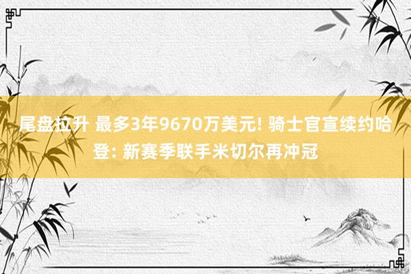 尾盘拉升 最多3年9670万美元! 骑士官宣续约哈登: 新赛季联手米切尔再冲冠