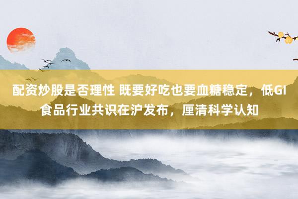 配资炒股是否理性 既要好吃也要血糖稳定，低GI食品行业共识在沪发布，厘清科学认知