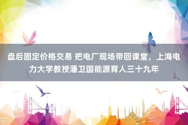 盘后固定价格交易 把电厂现场带回课堂，上海电力大学教授潘卫国能源育人三十九年