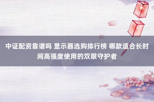 中证配资靠谱吗 显示器选购排行榜 哪款适合长时间高强度使用的双眼守护者