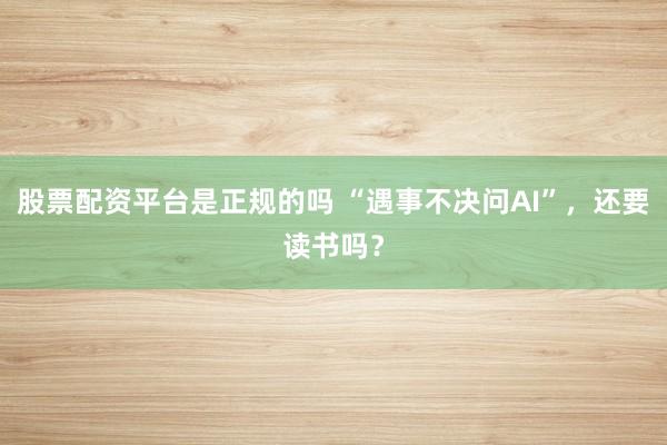 股票配资平台是正规的吗 “遇事不决问AI”，还要读书吗？
