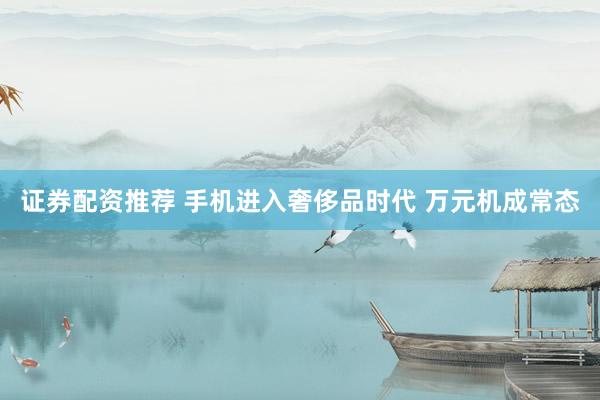 证券配资推荐 手机进入奢侈品时代 万元机成常态