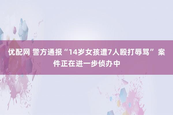 优配网 警方通报“14岁女孩遭7人殴打辱骂” 案件正在进一步侦办中