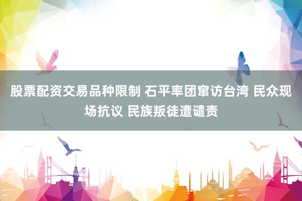 股票配资交易品种限制 石平率团窜访台湾 民众现场抗议 民族叛徒遭谴责