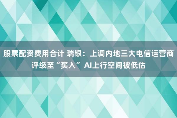 股票配资费用合计 瑞银：上调内地三大电信运营商评级至“买入” AI上行空间被低估