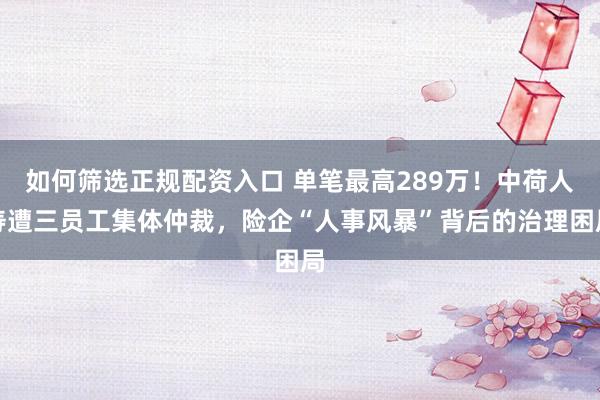 如何筛选正规配资入口 单笔最高289万！中荷人寿遭三员工集体仲裁，险企“人事风暴”背后的治理困局