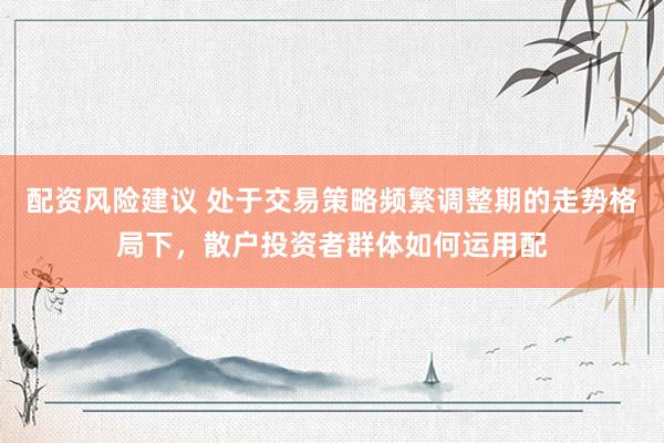 配资风险建议 处于交易策略频繁调整期的走势格局下，散户投资者群体如何运用配