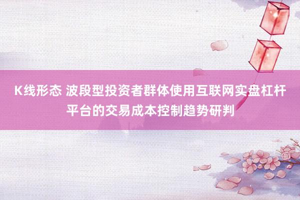 K线形态 波段型投资者群体使用互联网实盘杠杆平台的交易成本控制趋势研判