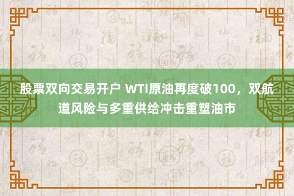 股票双向交易开户 WTI原油再度破100，双航道风险与多重供给冲击重塑油市